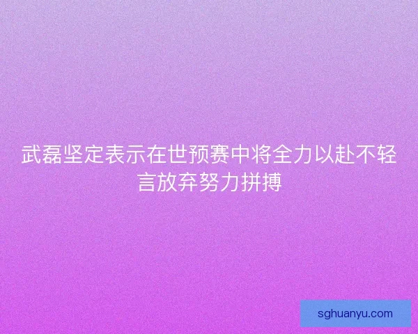 武磊坚定表示在世预赛中将全力以赴不轻言放弃努力拼搏