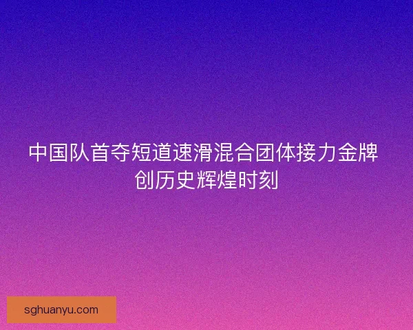中国队首夺短道速滑混合团体接力金牌 创历史辉煌时刻