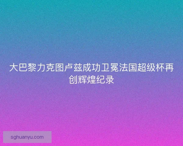 大巴黎力克图卢兹成功卫冕法国超级杯再创辉煌纪录