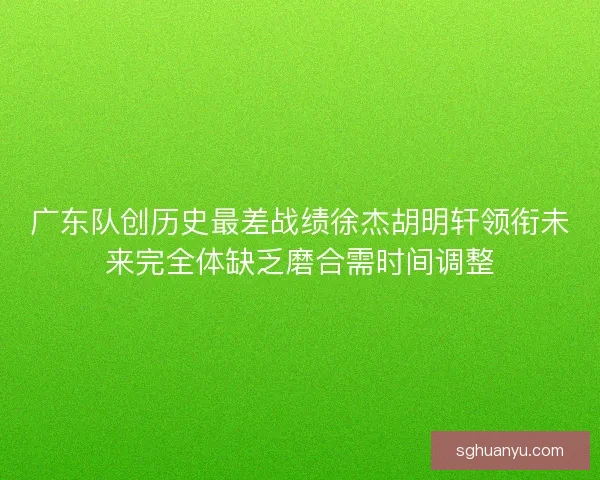 广东队创历史最差战绩徐杰胡明轩领衔未来完全体缺乏磨合需时间调整
