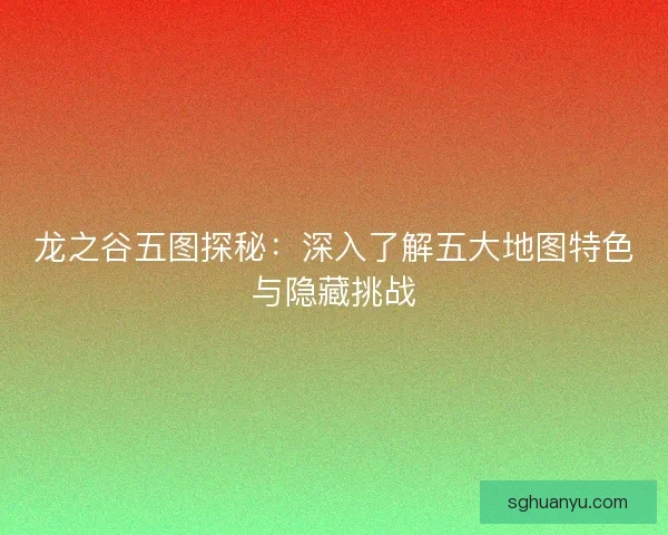 龙之谷五图探秘：深入了解五大地图特色与隐藏挑战