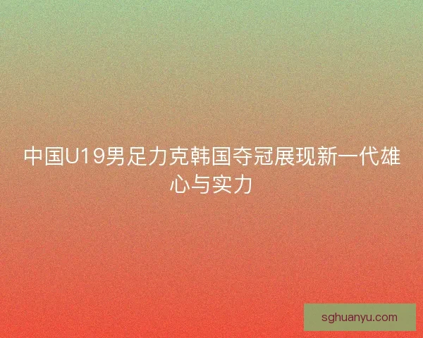 中国U19男足力克韩国夺冠展现新一代雄心与实力