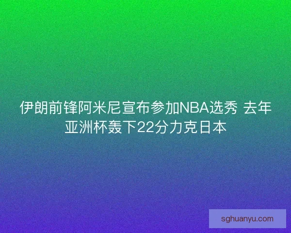 伊朗前锋阿米尼宣布参加NBA选秀 去年亚洲杯轰下22分力克日本