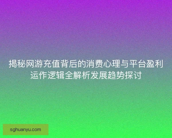 揭秘网游充值背后的消费心理与平台盈利运作逻辑全解析发展趋势探讨