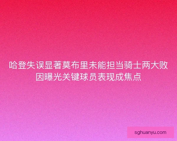 哈登失误显著莫布里未能担当骑士两大败因曝光关键球员表现成焦点