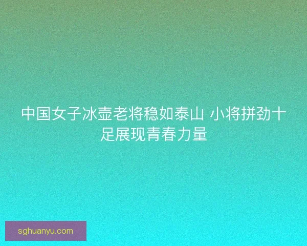 中国女子冰壶老将稳如泰山 小将拼劲十足展现青春力量