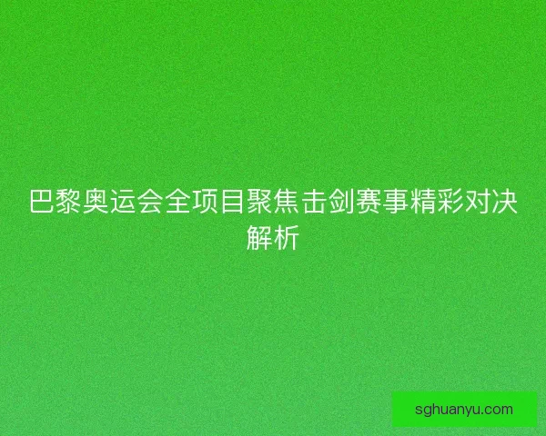 巴黎奥运会全项目聚焦击剑赛事精彩对决解析
