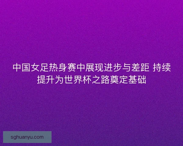 中国女足热身赛中展现进步与差距 持续提升为世界杯之路奠定基础