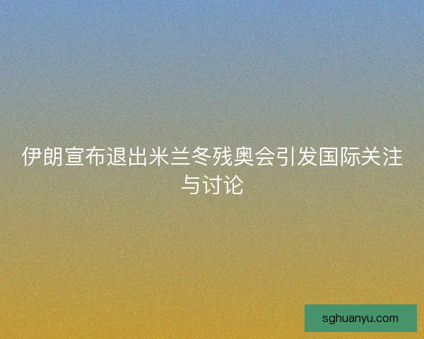 伊朗宣布退出米兰冬残奥会引发国际关注与讨论